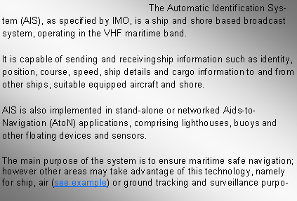 Text Box: The Automatic Identification System (AIS), as specified by IMO, is a ship and shore based broadcast system, operating in the VHF maritime band. It is capable of sending and receivingship information such as identity, position, course, speed, ship details and cargo information to and from other ships, suitable equipped aircraft and shore. AIS is also implemented in stand-alone or networked Aids-to-Navigation (AtoN) applications, comprising lighthouses, buoys and other floating devices and sensors. The main purpose of the system is to ensure maritime safe navigation; however other areas may take advantage of this technology, namely for ship, air (see example) or ground tracking and surveillance purpo