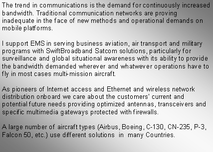 Text Box: The trend in communications is the demand for continuously increased bandwidth. Traditional communication networks are proving inadequate in the face of new methods and operational demands on mobile platforms.I support EMS in serving business aviation, air transport and military programs with SwiftBroadband Satcom solutions, particularly for surveillance and global situational awareness with its ability to provide the bandwidth demanded wherever and whatwever operations have to fly in most cases multi-mission aircraft.As pioneers of Internet access and Ethernet and wireless network distribution onboard we care about the customers current and potential future needs providing optimized antennas, transceivers and specific multimedia gateways protected with firewalls. A large number of aircraft types (Airbus, Boeing, C-130, CN-235, P-3, Falcon 50, etc.) use different solutions  in  many Countries.