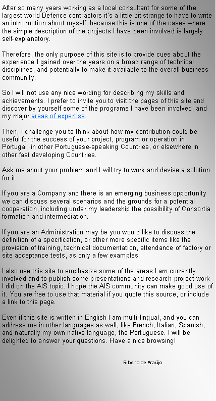 Text Box: After so many years working as a local consultant for some of the largest world Defence contractors it�s a little bit strange to have to write an introduction about myself, because this is one of the cases where the simple description of the projects I have been involved is largely self-explanatory.Therefore, the only purpose of this site is to provide cues about the experience I gained over the years on a broad range of technical disciplines, and potentially to make it available to the overall business community.So I will not use any nice wording for describing my skills and achievements. I prefer to invite you to visit the pages of this site and discover by yourself some of the programs I have been involved, and my major areas of expertise.Then, I challenge you to think about how my contribution could be useful for the success of your project, program or operation in Portugal, in other Portuguese-speaking Countries, or elsewhere in other fast developing Countries.Ask me about your problem and I will try to work and devise a solution for it.If you are a Company and there is an emerging business opportunity we can discuss several scenarios and the grounds for a potential cooperation, including under my leadership the possibility of Consortia formation and intermediation.If you are an Administration may be you would like to discuss the definition of a specification, or other more specific items like the provision of training, technical documentation, attendance of factory or site acceptance tests, as only a few examples.I also use this site to emphasize some of the areas I am currently involved and to publish some presentations and research project work I did on the AIS topic. I hope the AIS community can make good use of it. You are free to use that material if you quote this source, or include a link to this page.Even if this site is written in English I am multi-lingual, and you can address me in other languages as well, like French, Italian, Spanish, and naturally my own native language, the Portuguese. I will be delighted to answer your questions. Have a nice browsing!			               	Ribeiro de Ara�jo